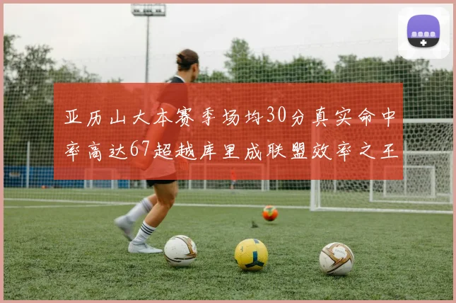 亚历山大本赛季场均30分真实命中率高达67超越库里成联盟效率之王