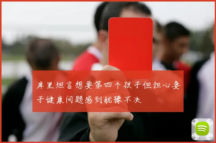库里坦言想要第四个孩子但担心妻子健康问题感到犹豫不决