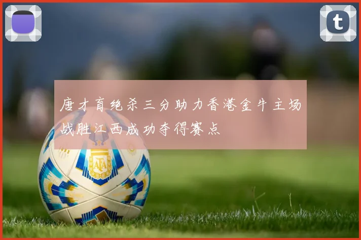 唐才育绝杀三分助力香港金牛主场战胜江西成功夺得赛点