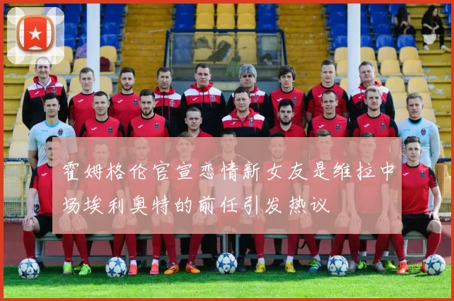 霍姆格伦官宣恋情新女友是维拉中场埃利奥特的前任引发热议