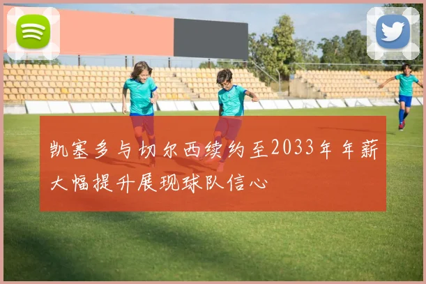 凯塞多与切尔西续约至2033年年薪大幅提升展现球队信心