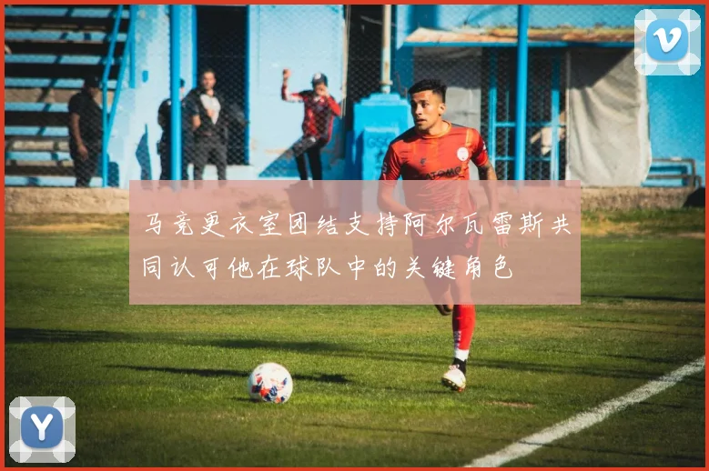 马竞更衣室团结支持阿尔瓦雷斯共同认可他在球队中的关键角色