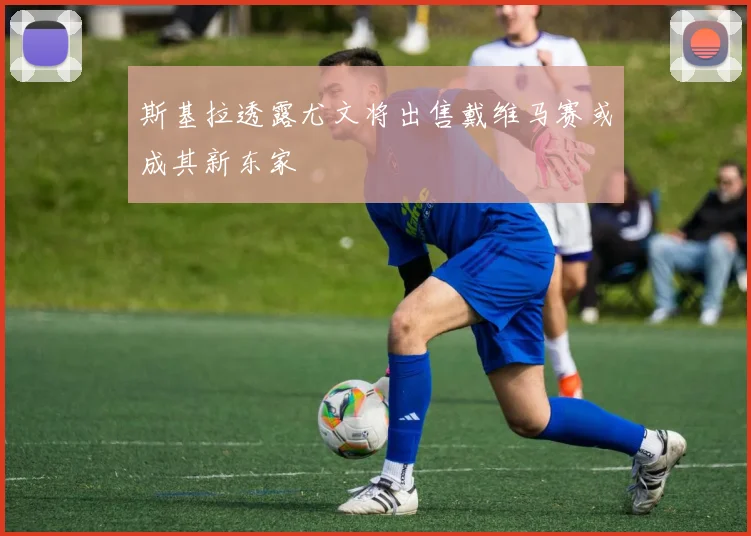 斯基拉透露尤文将出售戴维马赛或成其新东家